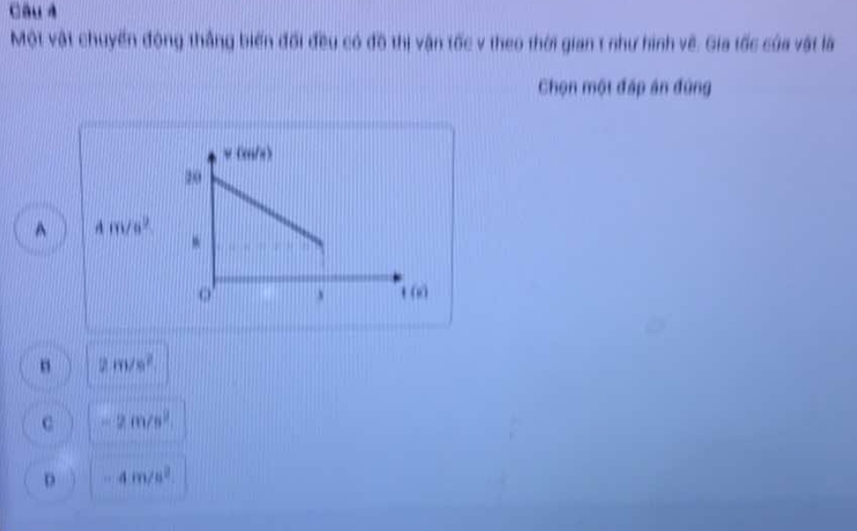 Câu à
Một vật chuyển động thắng biến đối đều có đồ thị vận tốc v theo thời gian 1 như hình về. Gia tốc của vật là
Chọn một đấp án đùng
w (c/s)
20^(4m/s^2)
` t(
2m/s^2
c -2m/s^2
D -4m/s^2