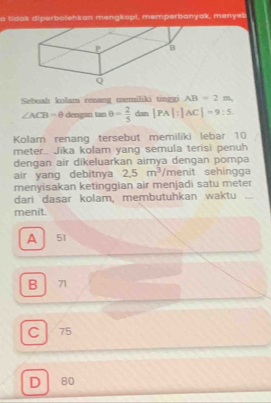 a tidak diperbolehkan mengkopi, memperbanyak, menyeb
Sebuah kolam renang memiliki tinggi AB=2m
∠ ACB=θ dengan tan θ = 2/5  dan |PA|:|AC|=9:5. 
Kolam renang tersebut memiliki lebar 10
meter.. Jika kolam yang semula terisi penuh
dengan air dikeluarkan airnya dengan pompa
air yang debitnya 2,5m^3/menit t sehingga
menyisakan ketinggian air menjadi satu meter
dari dasar kolam, membutuhkan waktu 
menit.
A 51
B 71
C 75
D 80