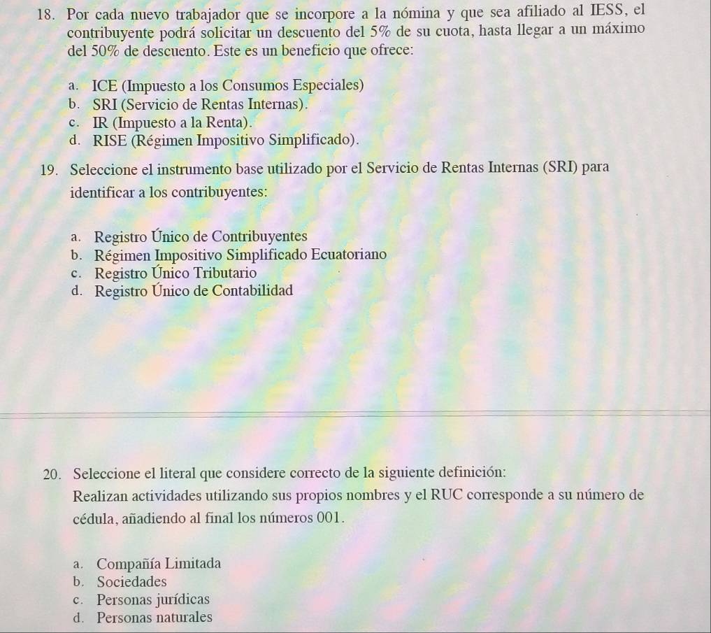 Por cada nuevo trabajador que se incorpore a la nómina y que sea afiliado al IESS, el
contribuyente podrá solicitar un descuento del 5% de su cuota, hasta llegar a un máximo
del 50% de descuento. Este es un beneficio que ofrece:
a. ICE (Impuesto a los Consumos Especiales)
b. SRI (Servicio de Rentas Internas).
c. IR (Impuesto a la Renta).
d. RISE (Régimen Impositivo Simplificado).
19. Seleccione el instrumento base utilizado por el Servicio de Rentas Internas (SRI) para
identificar a los contribuyentes:
a. Registro Único de Contribuyentes
b. Régimen Impositivo Simplificado Ecuatoriano
c. Registro Único Tributario
d. Registro Unico de Contabilidad
20. Seleccione el literal que considere correcto de la siguiente definición:
Realizan actividades utilizando sus propios nombres y el RUC corresponde a su número de
cédula, añadiendo al final los números 001.
a. Compañía Limitada
b. Sociedades
c. Personas jurídicas
d. Personas naturales