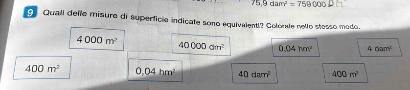 75,9dam^2=759000
9 Quali delle misure di superficie indicate sono equivalenti? Colorale nello stesso modo.
4000m^2
40000dm^2
0,04hm^2
4dam^2
400m^2
0,04hm^2
40dam^2
400m^2