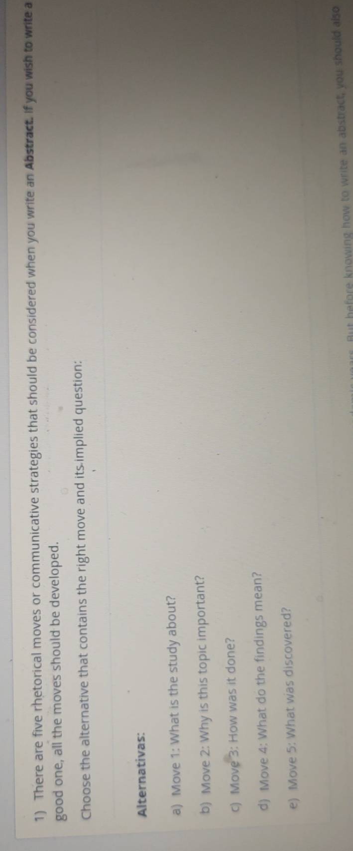 There are five rhetorical moves or communicative strategies that should be considered when you write an Abstract. If you wish to write a 
good one, all the moves should be developed. 
Choose the alternative that contains the right move and its implied question: 
Alternativas: 
a) Move 1: What is the study about? 
b) Move 2: Why is this topic important? 
c) Move 3: How was it done? 
d) Move 4: What do the findings mean? 
e) Move 5: What was discovered? 
But hefore knowing how to write an abstract, you should also
