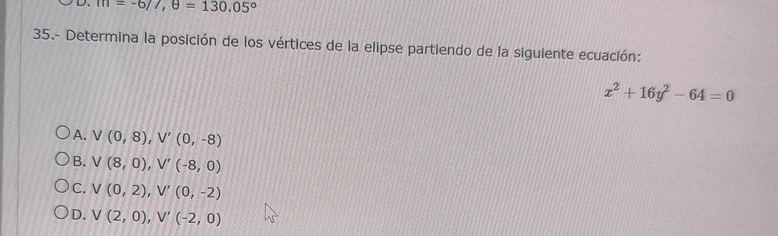 m=-677,θ =130.05°
35.- Determina la posición de los vértices de la elipse partiendo de la siguiente ecuación:
x^2+16y^2-64=0
A. V(0,8), V'(0,-8)
B. V(8,0), V'(-8,0)
C. V(0,2), V'(0,-2)
D. V(2,0), V'(-2,0)