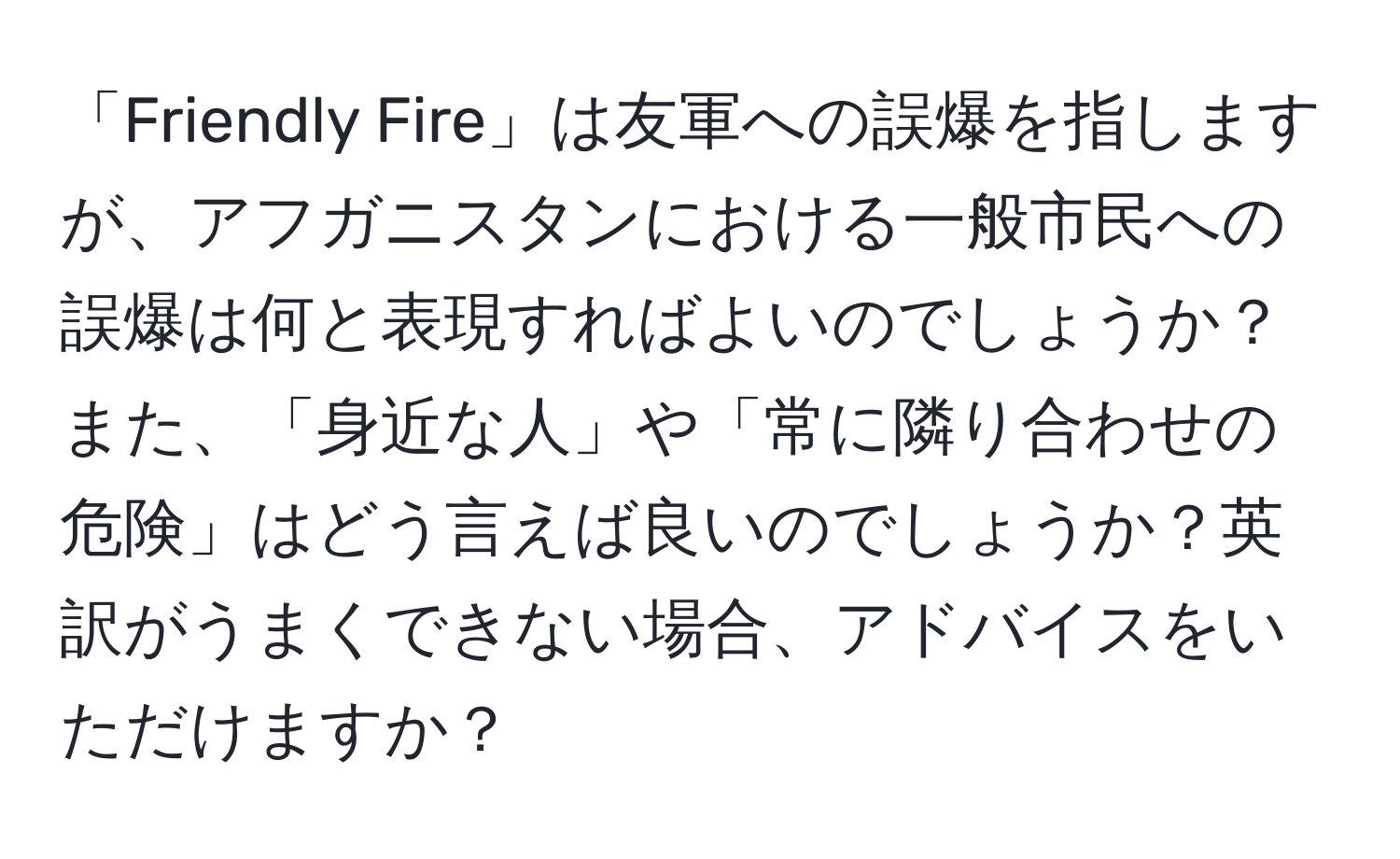 「Friendly Fire」は友軍への誤爆を指しますが、アフガニスタンにおける一般市民への誤爆は何と表現すればよいのでしょうか？また、「身近な人」や「常に隣り合わせの危険」はどう言えば良いのでしょうか？英訳がうまくできない場合、アドバイスをいただけますか？