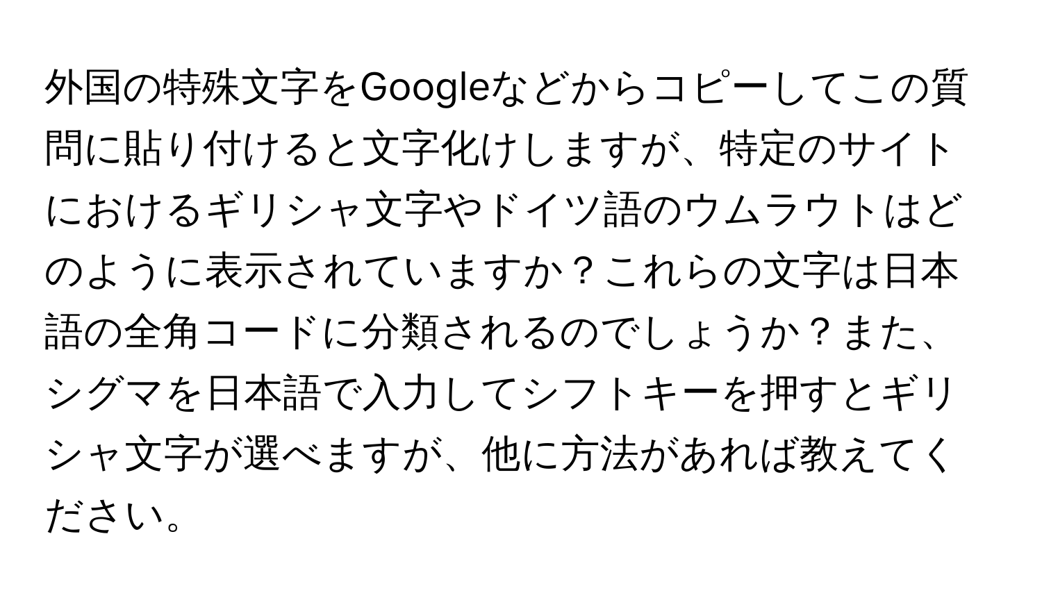 外国の特殊文字をGoogleなどからコピーしてこの質問に貼り付けると文字化けしますが、特定のサイトにおけるギリシャ文字やドイツ語のウムラウトはどのように表示されていますか？これらの文字は日本語の全角コードに分類されるのでしょうか？また、シグマを日本語で入力してシフトキーを押すとギリシャ文字が選べますが、他に方法があれば教えてください。