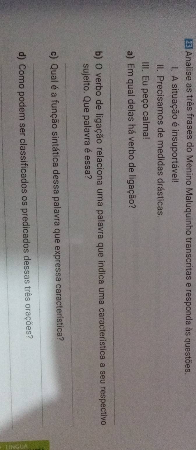 Analise as três frases do Menino Maluquinho transcritas e responda às questões. 
I. A situação é insuportável! 
II. Precisamos de medidas drásticas. 
III. Eu peço calma! 
a) Em qual delas há verbo de ligação? 
_ 
b) O verbo de ligação relaciona uma palavra que indica uma característica a seu respectivo 
sujeito. Que palavra é essa? 
_ 
_ 
c) Qual é a função sintática dessa palavra que expressa característica? 
_ 
d) Como podem ser classificados os predicados dessas três orações?