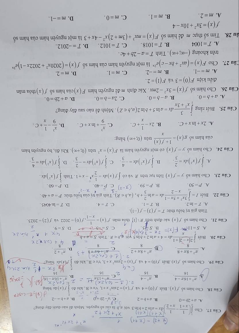 Cho 1(x-1-x,z)dx=sln2+bln3 với a, b là các số nguyên. Mệnh đề nào dưới đây đúng?
A. a+2b=0 B. a+b=2 C. a-2b= D. a+b=-2
 π /4 
Câu 18. Cho hàm số f(x) ). Biết f(0)=4 và f'(x)=2sin^2x+1,forall x∈ R , khi đó f(x) 1 bằng
A  (π^2+16π -4)/16 . B.  (π^2-4)/16 . D.
Câu 19. Cho hàm số f(x).Biết f(0)=4 và f'(x)=2cos^2x+3,forall x∈ R , khi đó f'(x)d x bäng?
A.  (π^2+8π +8)/8 . B.  (π^2+8π +2)/8 . C. D.  (π^2+2)/8 
Câu 20. Biết ∈tlimits _1^(5frac 2|x-2|+1)xdx=4+aln 2+bln 5 với  a b∈ R. Tính
2x-
C.
A. S=11 B. S S= D. S=9.
Câu 21. Cho hàm số f(x) xác định trên Rvee  1 thỏa mãn f'(x)= 1/x-1 ,f(0)=2022 và f(2)=2023.
Tính giá trị biểu thức T=f(3)-f(-1).
A. T=ln 2. B. T=1. C. T=4. D. T=ln 4045.
Câu 22. Biết I=∈tlimits _(-1)^0 (3x^2+5x-1)/x-2 dx=aln  2/3 +b,(a,b∈ R).  Tính giá trị của bịểu thức P=a+4b.
x· -2
A. P=50. B. P=59. C. P=40. D. P=60.
Câu 23. Cho hàm số y=f(x) liên tục trên R và có ∈t f(x)dx= 1/2 x^t-x+1. Tính ∈t^2f(x^2)dx.
A. ∈tlimits _1^(2f(x^2))dx= 2/3 . B. ∈tlimits _1^(2f(x^2))dx=- 4/3 . C. ∈tlimits _1^(2f(x^2))dx=- 2/3  D. ∈tlimits _1^(2f(x^2))dx= 4/3 .
Câu 24. Cho hàm số y=f(x) có một nguyên hàm là F(x)=x^2 trên (0;+∈fty ) Khi đó, họ nguyên hàm
của hàm số g(x)= (1+f(x))/x  trên (0;+∈fty ) bằng:
A. 2x+ln x+C. B. 2x- 1/x +C. C.  x^3/9 +ln x+C. D.  x^3/9 - 1/x +C.
Câu 25. Biết rằng ∈tlimits _1^(5frac 3)x^2+3xdx=aln 5+bln 2(a,b∈ Z). Mệnh đề nào sau đây đúng?
A. a+b=0. B. a-b=0. C. 2a-b=0. D. a+2b=0.
Câu 26. Cho hàm số f(x)=3x^2-2mx Xác định m đề nguyên hàm F(x) của hàm số f(x) thỏa mãn
điều kiện F(0)=3 và F(1)=2.
A. m=-1. B. m=-2. C. m=1. D. m=2.
Câu 27. Cho F(x)=(ax^2+bx-c)e^(2x)1 một nguyên hàm của hàm số f(x)=(2020x^2+2022x-1)e^(2x)
trên khoảng (-∈fty ;+∈fty ). Tính T=a-2b+4c.
A. T=1004 B. T=1018. C. T=1012. D. T=-2012.
âu 28. Tìm số thực m để hàm số F(x)=mx^3+(3m+2)x^2-4x+3 là một nguyên hàm của hàm số
f(x)=3x^2+10x-4
A. m=2. B. m=1. C. m=0. D. m=-1.