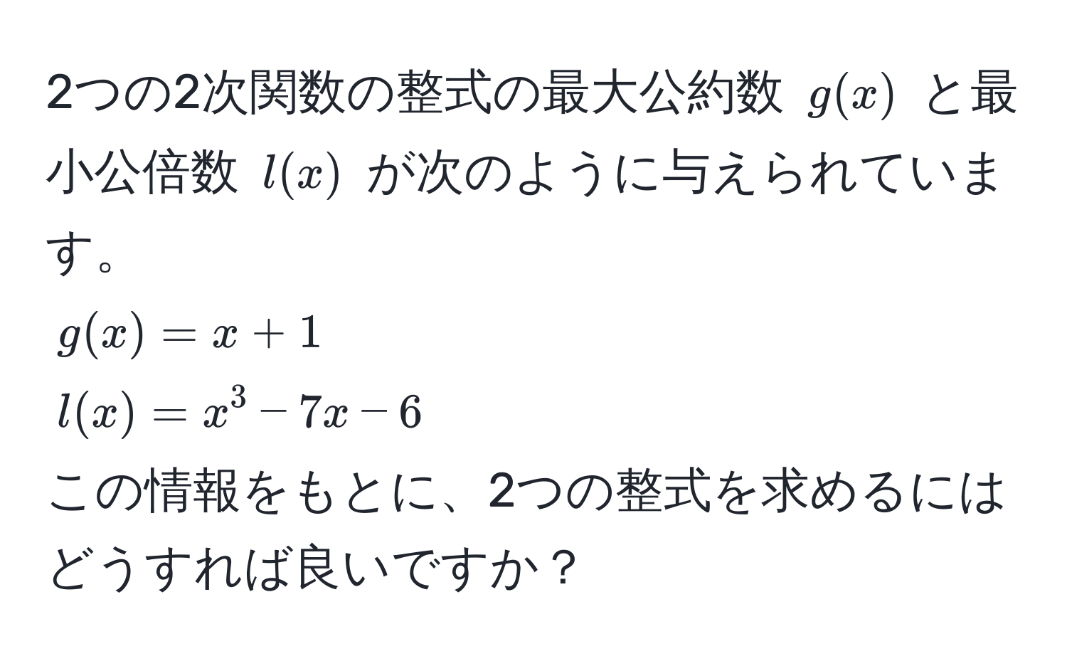 2つの2次関数の整式の最大公約数 $g(x)$ と最小公倍数 $l(x)$ が次のように与えられています。  
$g(x) = x + 1$  
$l(x) = x^3 - 7x - 6$  
この情報をもとに、2つの整式を求めるにはどうすれば良いですか？