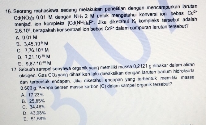 Seorang mahasiswa sedang melakukan penelitian dengan mencampurkan larutan
Cd(NO_3)_2 0. 01 M dengan NH_3 2 M untuk mengetahui konversi ion bebas Cd^(2+)
menjadi ion kompleks [Cd(NH_3)_6]^2+. Jika diketahui K_f kompleks tersebut adalah
2,6.10^5 , berapakah konsentrasi ion bebas Cd^(2+) dalam campuran larutan tersebut?
A. 0,01 M
B. 3,45.10^(-9)M
C. 7,76.10^(-9)M
D. 7,21.10^(-10)M
E. 9,87.10^(-10)M
17. Sebuah sampel senyawa organik yang memiliki massa 0,2121 g dibakar dalam aliran
oksigen. Gas CO_2 yang dihasilkan lalu direaksikan dengan larutan barium hidroksida
dan terbentuk endapan. Jika diketahui endapan yang terbentuk memiliki massa
0,600 g, Berapa persen massa karbon (C) dalam sampel organik tersebut?
A. 17,23%
B. 25,85%
C. 34,46%
D. 43,08%
E、 51,69%