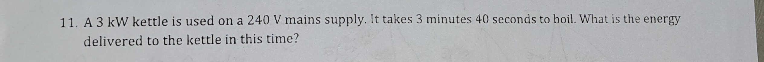 A 3 kW kettle is used on a 240 V mains supply. It takes 3 minutes 40 seconds to boil. What is the energy 
delivered to the kettle in this time?