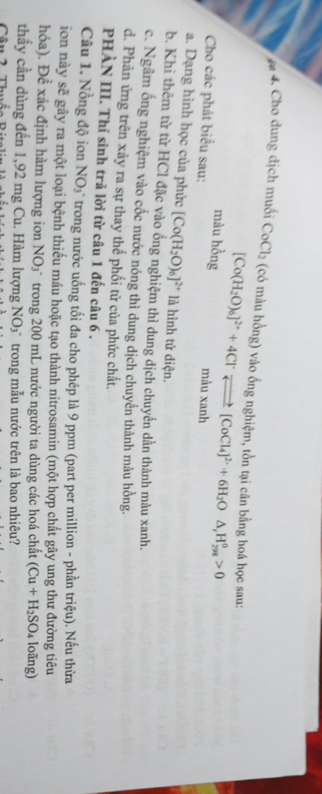 # 4. Cho dung dịch muối CoCl_2 (có màu hồng) vào ống nghiệm, tồn tại cân bằng hoá học sau:
[Co(H_2O)_6]^2++4Cl^-leftharpoons [CoCl_4]^2-+6H_2O△ _rH_(298)^0>0
màu hồng màu xanh 
Cho các phát biểu sau: 
a. Dạng hình học của phức [Co(H_2O)_6]^2+ là hình tứ diện. 
b. Khì thêm từ từ HCl đặc vào ống nghiệm thì dung dịch chuyển dần thành màu xanh. 
c. Ngâm ống nghiệm vào cốc nước nóng thì dung dịch chuyển thành màu hồng. 
d. Phản ứng trên xảy ra sự thay thế phối tử của phức chất. 
PHẢN III. Thí sinh trã lời từ câu 1 đến câu 6 . 
Câu 1. Nồng độ ion NO_3 trong nước uống tối đa cho phép là 9 ppm (part per million - phần triệu). Nếu thừa 
ion này sẽ gây ra một loại bệnh thiếu máu hoặc tạo thành nitrosamin (một hợp chất gây ung thư đường tiêu 
hóa). Đề xác định hàm lượng ion NO 93 " trong 200 mL nước người ta dùng các hoá chất (Cu+H_2SO_4 loãng) 
thầy cần dùng đến 1,92 mg Cu. Hàm lượng NO_3^- trong mẫu nước trên là bao nhiêu?