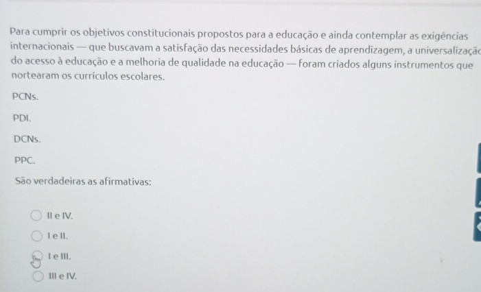 Para cumprir os objetivos constitucionais propostos para a educação e ainda contemplar as exigências
internacionais — que buscavam a satisfação das necessidades básicas de aprendizagem, a universalização
do acesso à educação e a melhoria de qualidade na educação — foram criados alguns instrumentos que
nortearam os currículos escolares.
PCNs.
PDI.
DCNs.
PPC.
São verdadeiras as afirmativas:
Ⅱe IV.
I e Il.
l eⅢI.
Ⅲe IV.