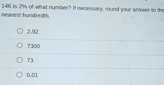 146 is 2% of what number? If necessary, round your answer to the
nearest hundredth.
2.92
7300
73
0.01