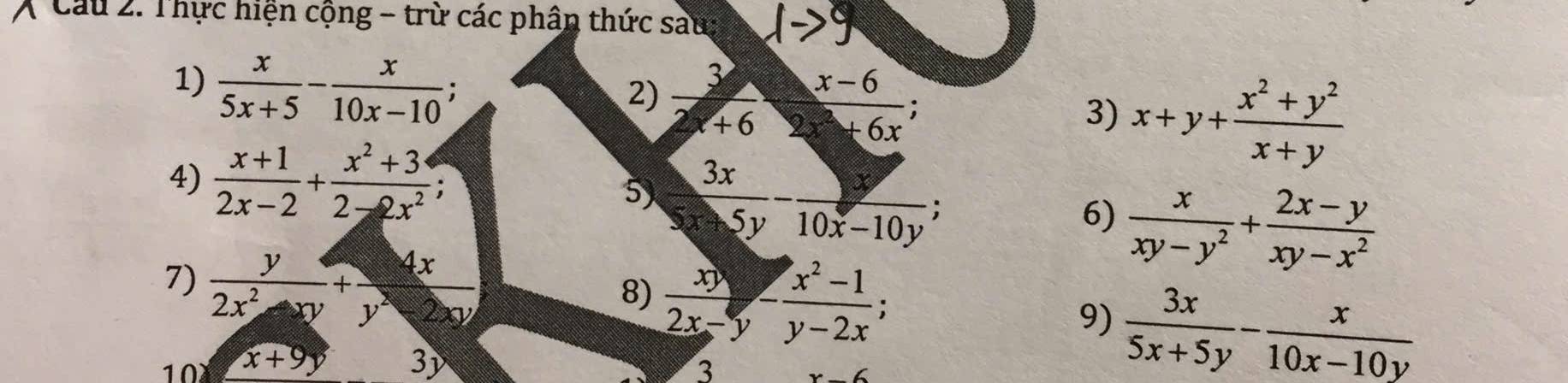 Cu 2. Thực hiện cộng - trừ các phân thức sau: 
1)  x/5x+5 - x/10x-10 ; 
2)  3/2x+6 ·  (x-6)/2x^2+6x 
3) x+y+ (x^2+y^2)/x+y 
4)  (x+1)/2x-2 + (x^2+3)/2-2x^2 ; 5  3x/5x-5y - y/10x-10y 
6)  x/xy-y^2 + (2x-y)/xy-x^2 
7)  y/2x^2-xy + 4x/y^2-2xy 
8)  xy/2x-y - (x^2-1)/y-2x ;  3x/5x+5y - x/10x-10y 
9) 
10 x+9y 3) 
3