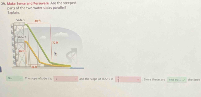 Make Sense and Persevere Are the steepest 
parts of the two water slides parallel? 
Explain. 
No . The slope of side 1 is 1 ) and the slope of slide 2 is  5/3  × . Since these are not PC the lines