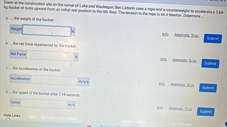 Down at the construction site on the corner of Lake and Waukegan, Ben Laborin uses a rope and a counterweight to accelerate a 3.68-
kg bucket of tools upward from an initial rest position to the 4th floor. The tension in the rope is 44.4 Newton. Determine ...' 
a. .. the weight of the bucket. 
N 
Weight Info Attempts: 3/∞ Submit 
b. ... the net force experienced by the bucket. 
N 
Net Force Info Attempts: 0/∞ Submit 
c. ... the acceleration of the bucket. 
Acceleration m/s/s Info Attempts: 0/∞ Submit 
d. ... the speed of the bucket after 7.18 seconds. 
Speed m/s Info Attempts: 0/∞ Submit 
Help Links