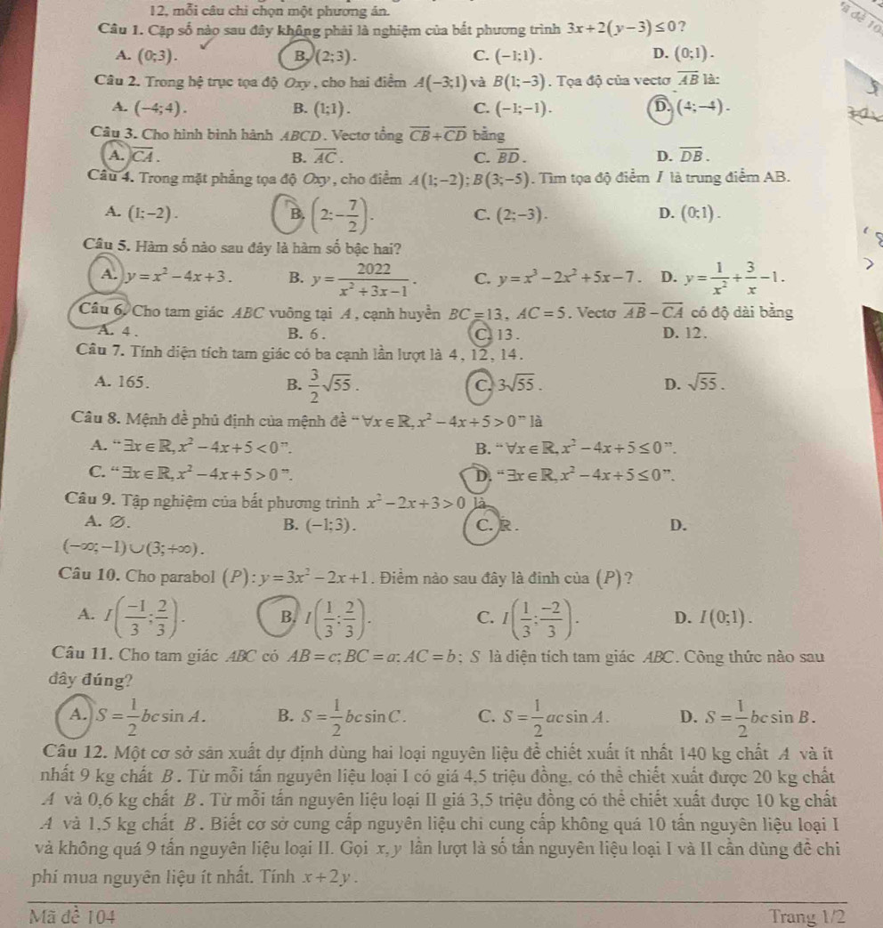 12, mỗi câu chi chọn một phương án.
1a de 10
Câu 1. Cặp số nào sau đây không phải là nghiệm của bắt phương trình 3x+2(y-3)≤ 0 ?
A. (0;3). B, (2;3). C. (-1;1). D. (0;1).
Câu 2. Trong hệ trục tọa độ Oxy , cho hai điểm A(-3;1) và B(1;-3).  Tọa độ của vectơ overline AB là:
A. (-4;4). (1;1). C. (-1;-1). D (4;-4).
B.
Câu 3. Cho hình bình hành ABCD. Vectơ tổng overline CB+overline CD bằng
A. overline CA. B. overline AC. C. overline BD. D. overline DB.
Câu 4. Trong mặt phẳng tọa độ Oxy, cho điểm A(1;-2);B(3;-5). Tìm tọa độ điểm / là trung điểm AB.
A. (1;-2). B. (2:- 7/2 ). (2;-3). D. (0;1).
C.
Câu 5. Hàm số nào sau đây là hàm số bậc hai?
A. y=x^2-4x+3. B. y= 2022/x^2+3x-1 . C. y=x^3-2x^2+5x-7. D. y= 1/x^2 + 3/x -1.
Câu 6. Cho tam giác ABC vuông tại A , cạnh huyền BC=13,AC=5. Vecta overline AB-overline CA có độ dài bằng
A. 4 . B. 6 . C. 13 . D. 12.
Câu 7. Tính diện tích tam giác có ba cạnh lần lượt là 4, 12, 14.
A. 165. B.  3/2 sqrt(55).
C 3sqrt(55).
D. sqrt(55).
Câu 8. Mệnh đề phủ định của mệnh đề de^(frac 1)e-forall x∈ R,x^2-4x+5>0^n1a
A. “ exists x∈ R,x^2-4x+5<0</tex> ”. B. -forall x∈ R,x^2-4x+5≤ 0”
C. “ exists x∈ R,x^2-4x+5>0^m. D. ''exists x∈ R,x^2-4x+5≤ 0''.
Câu 9. Tập nghiệm của bắt phương trình x^2-2x+3>0 là
A. ∅. B. (-1;3). C. R . D.
(-∈fty ;-1)∪ (3;+∈fty ).
Câu 10. Cho parabol (P):y=3x^2-2x+1. Điểm nào sau đây là đinh của (P)?
A. I( (-1)/3 ; 2/3 ). B. I( 1/3 : 2/3 ). I( 1/3 : (-2)/3 ). D. I(0;1).
C.
Câu 11. Cho tam giác ABC có AB=c;BC=a:AC=b; S là diện tích tam giác ABC. Công thức nào sau
đây đúng?
A. S= 1/2 bcsin A. B. S= 1/2 bcsin C. C. S= 1/2 acsin A. D. S= 1/2 bcsin B.
Câu 12. Một cơ sở sản xuất dự định dùng hai loại nguyên liệu đề chiết xuất ít nhất 140 kg chất A và ít
nhất 9 kg chất B . Từ mỗi tấn nguyên liệu loại I có giá 4,5 triệu đồng, có thể chiết xuất được 20 kg chất
A và 0,6 kg chất B . Từ mỗi tấn nguyên liệu loại II giá 3,5 triệu đồng có thể chiết xuất được 10 kg chất
A và 1,5 kg chất B. Biết cơ sở cung cấp nguyên liệu chi cung cấp không quá 10 tấn nguyên liệu loại I
và không quá 9 tấn nguyên liệu loại II. Gọi x, y lần lượt là số tấn nguyên liệu loại I và II cần dùng đề chi
phí mua nguyên liệu ít nhất. Tính x+2y.
Mã đề 104 Trang 1/2