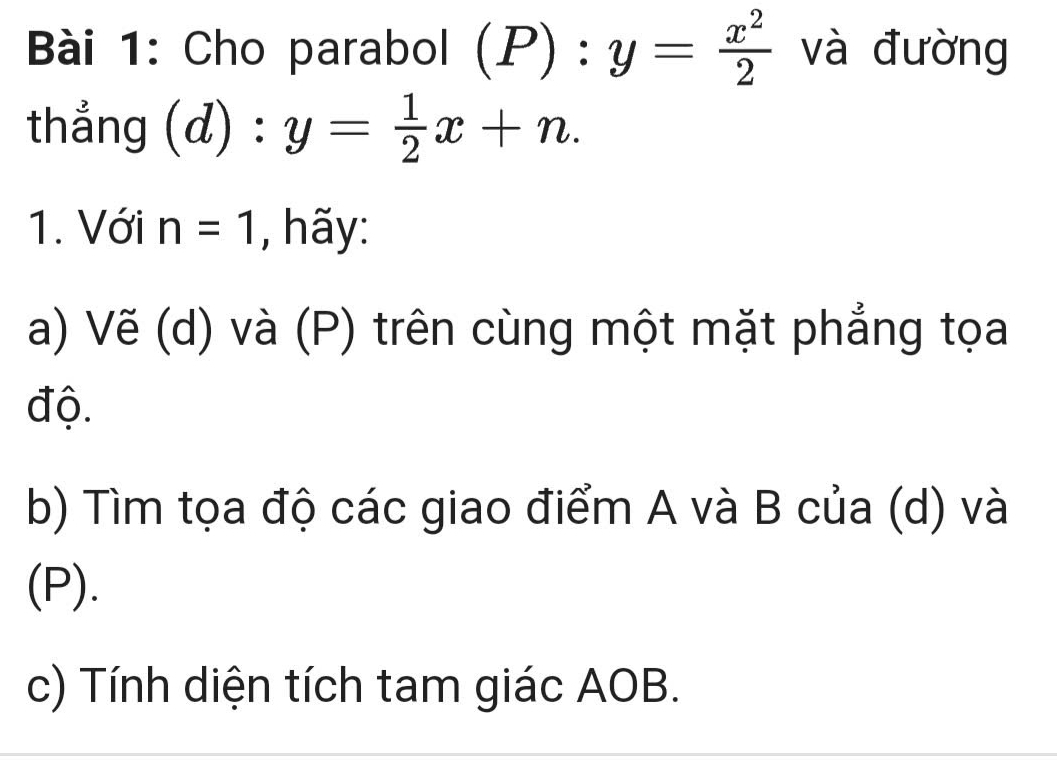 Cho parabol (P):y= x^2/2  và đường 
thắng (d):y= 1/2 x+n. 
1. Với n=1 , hãy: 
a) Vẽ (d) và (P) trên cùng một mặt phẳng tọa 
độ. 
b) Tìm tọa độ các giao điểm A và B của (d) và 
(P). 
c) Tính diện tích tam giác AOB.