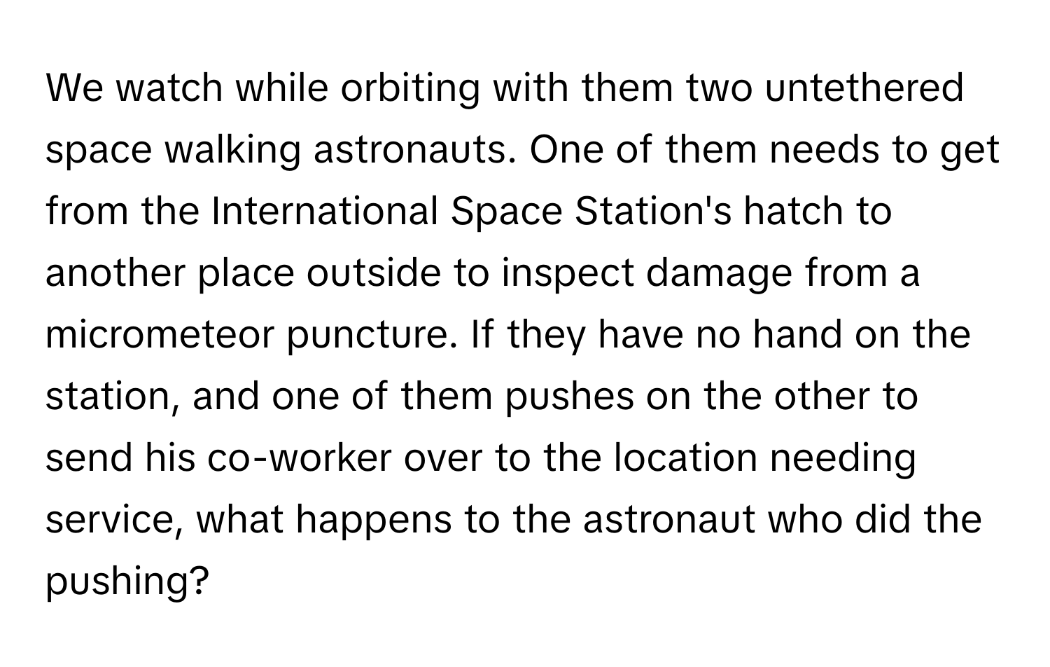 We watch while orbiting with them two untethered space walking astronauts. One of them needs to get from the International Space Station's hatch to another place outside to inspect damage from a micrometeor puncture.  If they have no hand on the station, and one of them pushes on the other to send his co-worker over to the location needing service, what happens to the astronaut who did the pushing?