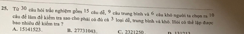 Từ 30 câu hỏi trắc nghiệm gồm 15 câu dễ, 9 câu trung bình và 6 câu khó người ta chọn ra 10
cầu đề làm đề kiểm tra sao cho phải có đủ cả 3 loại dễ, trung bình và khó. Hỏi có thể lập được
bao nhiêu đề kiểm tra ?
A. 15141523. B. 27731043. C. 2321250. D 131213