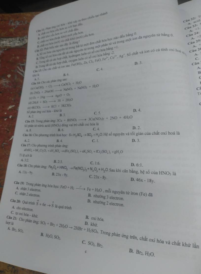 Câu 22:T
A. a cid
Cm H: Phân ứng với hóa - khử xây ra theo chiều tạo thành
Câu 23:5
A. chấi có hóa yêu hơn so với ban đầu.
B chứt khi yêu hơn so với chất đầu.
A. +3.
rong một ion đa nguyên tứ bằng () Câu 24:
C. chứ ci họa (hoặc khữ) mới yêu hơn.
~.
D. chất cxi bóa (mới) và chất khử (mới) yểu hơm.
A. Số oxi hóa của nguyên từ trong bắt ki một đơn chất hóa học nào đều bằng 0.
A. +
Cáa 12: Phát biểu nào sau đây là đùng?
B. Tổng số có bóa của tất cả các nguyên tử trong một phần tử
Câu 25
Cău 26
A.
D. Trong tất cả các hợp chất, oxygen luôn có số oxỉ hóa bằng -2. +2
C. Trong tất cả các hợp chất, hydrogen luôn có số cxi hóa bằng +1.
C.
Cầm 13: Cho các chất và ion sau: 1 Fe(OH)_2,Zn,Cl_2,FeO,Fe^(2+),Cu^(2+),Ag * Số chất và ion có cả tính oxi hoá và
C. 4. D. 3.
Câu
A.
khợ lü B. 6.
B
A. 5.
(
Cầu 14: Cho các phản ứng sau:
(2) C
(b) 2NO_2+2NaOHto NaNO_3+NaNO_2+H_2O Ca(OH_2+Cl_2to CaOCl_2+H_2O
1
c O_3+2Agto Ag_2O+O_2
T
(d) 2H_2S+SO_2to 3S+2H_2O
(c) 4KClO_3to KCl+3KClO_4
(
Số phản ứng oxỉ hóa - khử là D. 4.
A. 2 B. 3. C. 5.
Câm 15: Trong phản ứng: 3Cu+8HNO_3to 3Cu(NO_3)_2+2NO+4H_2O
Số phân từ nitric acid (HNO_3) ) đóng vai trò chất oxi hóa là
A. 8. B. 6. C. 4. D. 2.
Câu 16: Cho phương trinh hoá học: S+H_2SO_4to SO_2+H_2O.Hxi số nguyên và tối giản của chất oxi hoá là
A. 7 B. 4. C. 1. D. 3.
Câu 17: Cho phương trình phản ứng:
aFeSO_4+bK_2Cr_2O_7+cH_2SO_4to dFe_2(SO_4)_3+eK_2SO_4+fCr_2(SO_4)_3+gH_2O
Tỉ lệ a:h là
A. 3:2. B. 7-2 C. 1:6. D. 6:1.
Cầu 18: Cho phản ứng: Fe_3O_4+HNO_3to Fe(NO_3)_3+N_xO_y+H_2O Sau khi cân bằng, hệ số của HNO_3 là
A. 13x-9y. B. 23x-9y. C. 23x-8y. D. 46x-18y.
Câu 19: Trong phân ứng hóa học: FeO+H_2to Fe+H_2O , mỗi nguyên tử iron (Fe) đã
A. nhận 3 electron. B. nhường 3 electron.
C. nhận 2 electron. D. nhường 2 electron.
Cầu 20: Quá trình hat S+6eto hat S là quá trình
A. cho electron. B. oxi hóa.
C. tự oxi hóa - khù.
lượt là D. khử.
A. Br_2,SO_2. B H_2O,SO_2.
Câu 21: Cho phân ứng: SO_2+Br_2+2H_2Oto 2HBr+H_2SO_4. Trong phản ứng trên, chất oxi hóa và chất khử lần
C. SO_2,Br_2.
4
D. Br_2,H_2O.