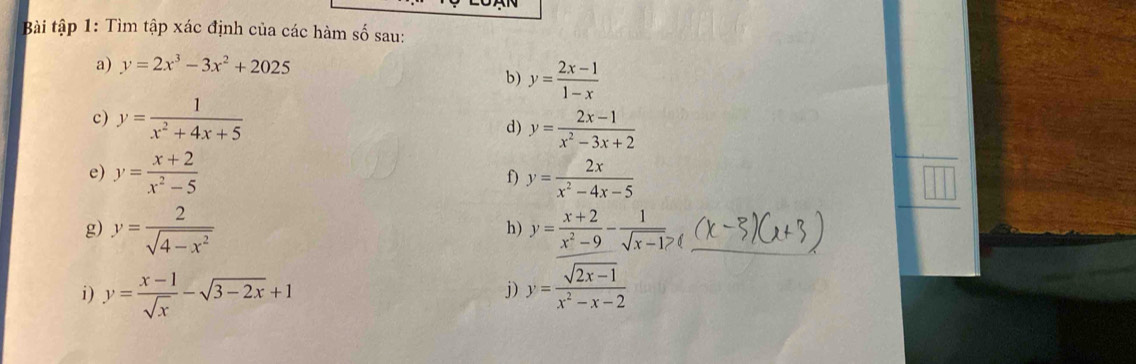 Bài tập 1: Tìm tập xác định của các hàm số sau: 
a) y=2x^3-3x^2+2025
b) y= (2x-1)/1-x 
c) y= 1/x^2+4x+5 
d) y= (2x-1)/x^2-3x+2 
e) y= (x+2)/x^2-5  y= 2x/x^2-4x-5 
f) 
g) y= 2/sqrt(4-x^2)  y= (x+2)/x^2-9 - 1/sqrt(x-1)  _ 
h) 
i) y= (x-1)/sqrt(x) -sqrt(3-2x)+1 y= (sqrt(2x-1))/x^2-x-2 
j)