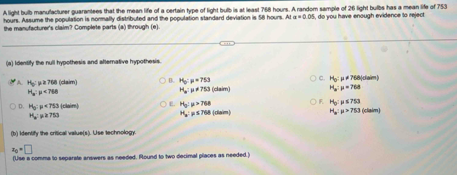 A light bulb manufacturer guarantees that the mean life of a certain type of light bulb is at least 768 hours. A random sample of 26 light bulbs has a mean life of 753
hours. Assume the population is normally distributed and the population standard deviation is 58 hours. At alpha =0.05 , do you have enough evidence to reject
the manufacturer's claim? Complete parts (a) through (e).
(a) Identify the null hypothesis and alternative hypothesis.
B.
C.
A. H_0:mu ≥ 768 (claim) H_0:mu =753 H_0:mu != 768 (claim)
H_a:mu != 753
H_a:mu <768</tex> (claim) H_a:mu =768
E.
F.
D. H_0:mu <753</tex> (claim) H_0:mu >768 H_0:mu ≤ 753
H_a:mu ≤ 768
H_a:mu ≥ 753 (claim) H_a:mu >753 (claim 
(b) Identify the critical value(s). Use technology.
z_0=□
(Use a comma to separate answers as needed. Round to two decimal places as needed.)