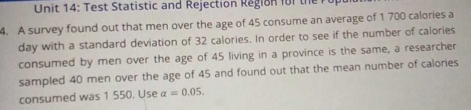 Test Statistic and Rejection Region for the rop 
4. A survey found out that men over the age of 45 consume an average of 1 700 calories a
day with a standard deviation of 32 calories. In order to see if the number of calories 
consumed by men over the age of 45 living in a province is the same, a researcher 
sampled 40 men over the age of 45 and found out that the mean number of calories 
consumed was 1 550. Use alpha =0.05.