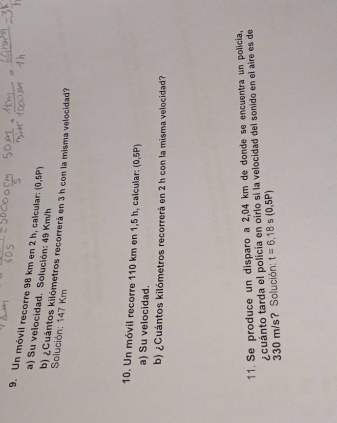 Un móvil recorre 98 km en 2 h, calcular: (0,5P)
a) Su velocidad. Solución: 49 Km/h
b) ¿Cuántos kilómetros recorrerá en 3 h con la misma velocidad? 
Solución: 147 Km
10. Un móvil recorre 110 km en 1,5 h, calcular: (0,5P)
a) Su velocidad. 
b) ¿Cuántos kilómetros recorrerá en 2 h con la misma velocidad? 
11. Se produce un disparo a 2,04 km de donde se encuentra un policía, 
¿cuánto tarda el policía en oírlo si la velocidad del sonido en el aire es de
330 m/s? Solución: t=6,18s s(0,5P)