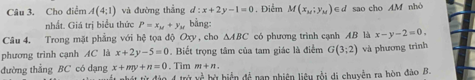 Cho điểm A(4;1) và đường thẳng d:x+2y-1=0. Điểm M(x_M;y_M)∈ d sao cho AM nhỏ 
nhất. Giá trị biểu thức P=x_M+y_M bằng: 
Câu 4. Trong mặt phẳng với hệ tọa độ Oxy, cho △ ABC có phương trình cạnh AB là x-y-2=0, 
phương trình cạnh AC là x+2y-5=0. Biết trọng tâm của tam giác là điểm G(3;2) và phương trình 
đường thẳng BC có dạng x+my+n=0. Tìm m+n. 
A nhát từ đảo 4 trở vhat a bờ hiển đề nạp nhiên liêu rồi di chuyển ra hòn đảo B.