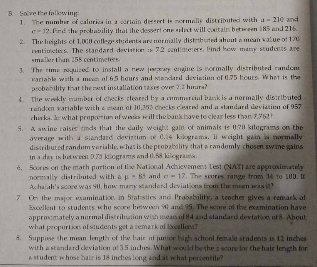 Solve the following: 
1. The number of calories in a certain dessert is normally distributed with mu =210 and
sigma =12. Find the probability that the dessert one select will contain between 185 and 216. 
2. The heights of 1,000 college students are normally distributed about a mean value of 170
centimeters. The standard deviation is 7.2 centimeters. Find how many students are 
smaller than 158 centimeters. 
3. The time required to install a new jeepney engine is normally distributed random 
variable with a mean of 6.5 hours and standard deviation of 0.75 hours. What is the 
probability that the next installation takes over 7.2 hours? 
4. The weekly number of checks cleared by a commercial bank is a normally distributed 
random variable with a mean of 10,353 checks cleared and a standard deviation of 957
checks. In what proportion of weeks will the bank have to clear less than 7,762? 
5. A swine raiser finds that the daily weight gain of animals is 0.70 kilograms on the 
average with a standard deviation of 0.14 kilograms. If weight gain is normally 
distributed random variable, what is the probability that a randomly chosen swine gains 
in a day is between 0.75 kilograms and 0.88 kilograms. 
6. Scores on the math portion of the National Achievement Test (NAT) are approximately 
normally distributed with a mu =85 and sigma =17. The scores range from 34 to 100. If 
Achaiah’s score was 90, how many standard deviations from the mean was it? 
7. On the major examination in Statistics and Probability, a teacher gives a remark of 
Excellent to students who score between 90 and 95. The score of the examination have 
approximately a normal distribution with mean of 84 and standard deviation of 8. About 
what proportion of students get a remark of Excellent? 
8. Suppose the mean length of the hair of junior high school female students is 12 inches
with a standard deviation of 3.5 inches. What would be the 2 score for the hair length for 
a student whose hair is 18 inches long and at what percentile?