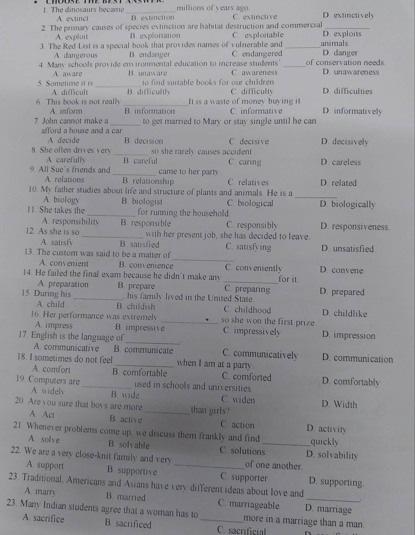 The dinosaurs became _millions of years ago
A. extinct B. extinction Cr extinctive
D. extinctively
2. The primary causes of species extinction are habitat destruction and commercial_
A. exploit B. exploitation C. exploitable D. exploits
3. The Red List is a special book that provides names of vulnerable and_ animals.
A dangerous B. endanger C. endangered D. danger
4. Many schools provide environmental education to increase students" _of conservation needs.
A aware B. unaware C. awareness D. unawareness
5. Sometime it is _to find suitable books for our children.
A. difficult B. difficultly C. difficulty D. difficulties
6. This book is not really _It is a waste of money buying it
A. inform B information C. informative D. informatively
7. John cannot make a _to get married to Mary or stay single until he can
afford a house and a car.
A decide B. decision C decisive D. decisively
8. She often drives ver so she rarely causes accident .
A carefully B careful C caring D. careless
9. All Sue`s friends and _came to her party.
A. relations B. relationship C relatives D. related
_
10. My father studies about life and structure of plants and animals. He is a
A. biology B. biologist C. biological D. biologically
11. She takes the _for running the household.
A. responsibility B. responsible C. responsibly D. responsiveness.
12. As she is so _with her present job, she has decided to leave.
A. satisfy B. satisfied C. satisfying D. unsatisfied
_
13. The custom was said to be a matter of
A. convenient B. convenience C. conveniently D. convene
14. He failed the final exam because he didn`t make any_
for it.
A. preparation B. prepare C. preparing D. prepared
15. During his _ his family lived in the United State.
A. child B. childish C. childhood D. childlike
16. Her performance was extremely _so she won the first prize 
_
A. impress B. impressive C. impressively D. impression
17. English is the language of
A. communicative B. communicate C. communicatively D. communication
18. I sometimes do not feel _when I am at a party.
A. comfort B. comfortable C. comforted D. comfortably
19. Computers are _used in schools and universities 
A widely B. wide C. widen
D. Width
20. Are you sure that boys are more _than girls?
A. Act B. active C. action D. activity
21. Whenever problems come up, we discuss them frankly and find _quickly
A. solve B solvable C. solutions D. solvability
22. We are a very close-knit family and very _of one another.
A. support B. supportive C. supporter
23. Traditional. Americans and Asians have very different ideas about love and D. supporting.
.
A. marry B. married C. marriageable D. marriage
23. Many Indian students agree that a woman has to _more in a marriage than a man.
A. sacrifice B. sacrificed
C. sacrificial