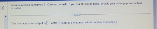 Assume running consumes 91 Calories per mile. If you run 10-minute milles, what is your average power output, 
in watts? 
Your average power output is □ watts. (Round to the nearest whole number as needed.) 
^81