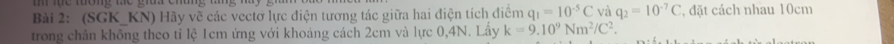 (SGK_ KN) Hãy vẽ các vectơ lực điện tương tác giữa hai điện tích điểm q_1=10^(-5)C và q_2=10^(-7)C , đặt cách nhau 10cm
trong chân không theo tỉ lệ 1cm ứng với khoảng cách 2cm và lực 0, 4N. Lấy k=9.10^9Nm^2/C^2.