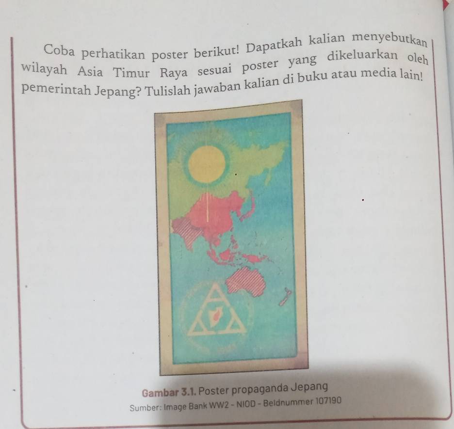 Coba perhatikan poster berikut! Dapatkah kalian menyebutkan 
wilayah Asia Timur Raya sesuai poster yang dikeluarkan oleh 
pemerintah Jepang? Tulislah jawaban kalian di buku atau media lain! 
Gambar 3.1. Poster propaganda Jepang 
Sumber: Image Bank WW2 - NIOD - Beldnummer 107190