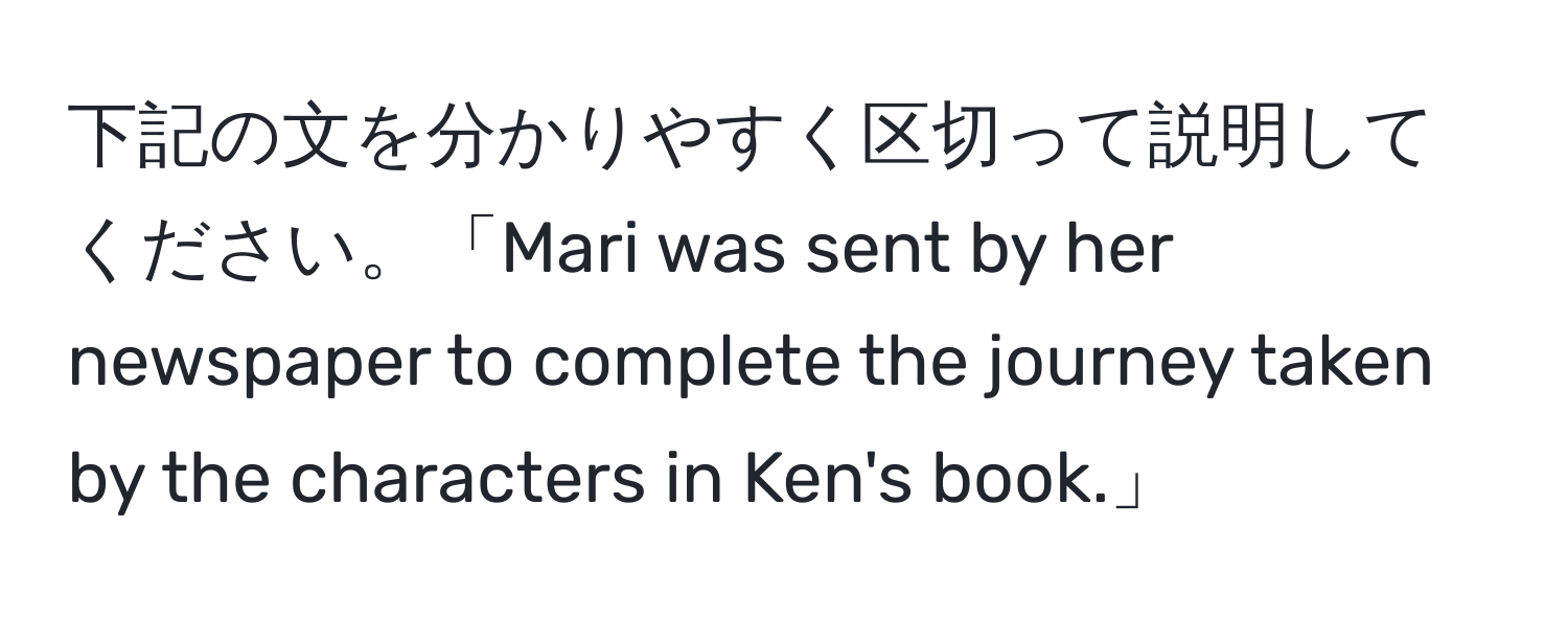 下記の文を分かりやすく区切って説明してください。「Mari was sent by her newspaper to complete the journey taken by the characters in Ken's book.」