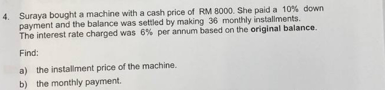 Suraya bought a machine with a cash price of RM 8000. She paid a 10% down 
payment and the balance was settled by making 36 monthly installments. 
The interest rate charged was 6% per annum based on the original balance. 
Find: 
a) the installment price of the machine. 
b) the monthly payment.