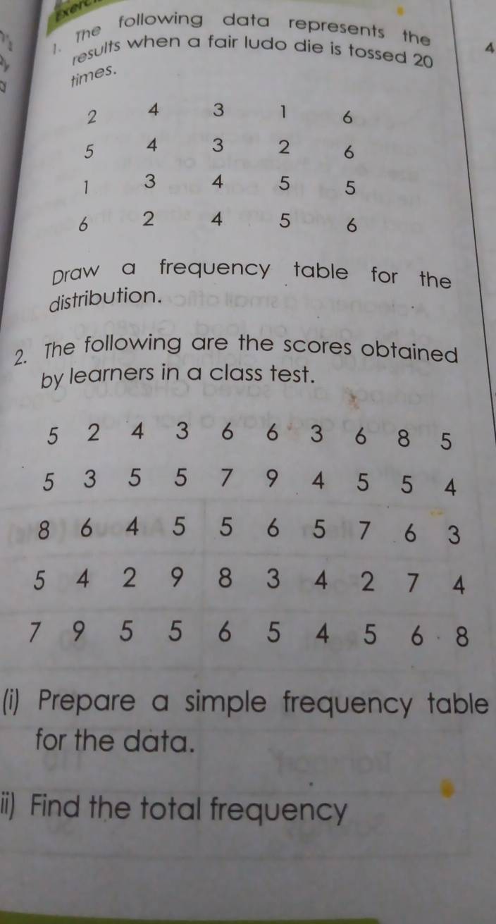 Exert 
. The following data represents the 
4 
results when a fair ludo die is tossed 20
times. 
Draw a frequency table for the 
distribution. 
2. The following are the scores obtained 
by learners in a class test. 
(i) Prepare a simple frequency table 
for the data. 
ii) Find the total frequency