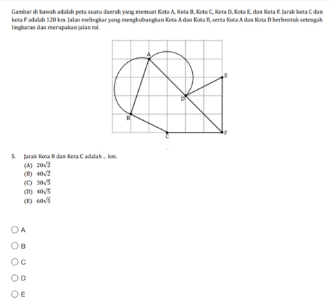 Gambar di bawah adalah peta suatu daerah yang memuat Kota A, Kota B, Kota C, Kota D, Kota E, dan Kota F. Jarak kota C dan
kota F adalah 120 km. Jalan melingkar yang menghubungkan Kota A dan Kota B, serta Kota A dan Kota D berbentuk setengah
lingkaran dan merupakan jalan tol.
5. Jarak Kota B dan Kota C adalah ... km.
(A) 20sqrt(2)
(B) 40sqrt(2)
(C) 30sqrt(5)
(D) 40sqrt(5)
(E) 60sqrt(5)
A
B
C
D
E