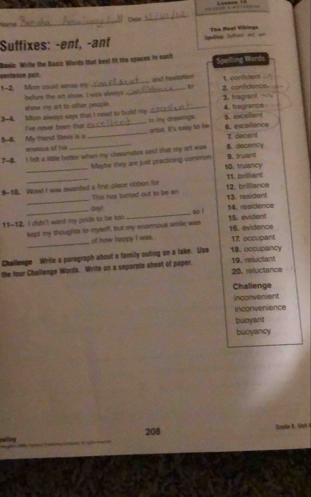 Lessso 1
_
Dase
_
The Real Vikings
Suffixes: -ent, -ant Spelling: Sufhers ont; -ane
Basic Write the Basic Words that best fit the spaces in each
Spelling Words
sentence pair.
1-2. Mom could sense my __and hesitation 1. confident
before the art show. I was always 2. confidence.
show my art to other people. 3. tragrant
3-4. Mom always says that I need to build my .2.? 4. fragrance
I've never been that in my drawings. 5. excellent
5-6. My friend Steve is a __artist. It's easy to be 6. excellence
envious of his 7 decent
7-8. I felt a little better when my classmates said that my art was 8.decency
_
Maybe they are just practicing common 9. truant
10. truancy
_
11. brilliant
9-10. Wow! I was awarded a first-place ribbon for
12. brilliance
_
This has turned out to be an
13. resident
_
_day!
so l 14. residence
11-12. I didn't want my pride to be too 15. evident
kept my thoughts to myself, but my enormous smile was 16. evidence
_
of how happy I was. 17 occupant
Challenge Write a paragraph about a family outing on a lake. Use 18. occupancy
the four Challenge Words. Write on a separate sheet of paper.
19. reluctant
20. reluctance
Challenge
inconvenient
inconvenience
buoyant
buoyancy
208
Grade 6. Unlt 4
_
_
_