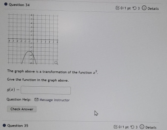 □ 0/1 pt > 3 Details 
The graph above is a transformation of the function z^2. 
Give the function in the graph above.
g(x)=□
Question Help: Message instructor 
Check Answer 
Question 35 B 0/1 pt Details