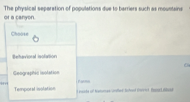 The physical separation of populations due to barriers such as mountains
or a canyon.
Choose
Behavioral isolation
Cle
Geographic isolation
Neve Forms
Temporal isolation ) inside of Natomas Unified School District. Report Abuse