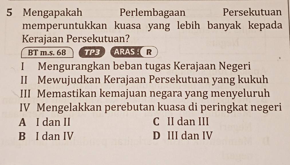 Mengapakah Perlembagaan Persekutuan
memperuntukkan kuasa yang lebih banyak kepada
Kerajaan Persekutuan?
BT m.s. 68 TP3 ARASOR
I Mengurangkan beban tugas Kerajaan Negeri
II Mewujudkan Kerajaan Persekutuan yang kukuh
III Memastikan kemajuan negara yang menyeluruh
IV Mengelakkan perebutan kuasa di peringkat negeri
A I dan II C II dan III
B I dan IV D III dan IV