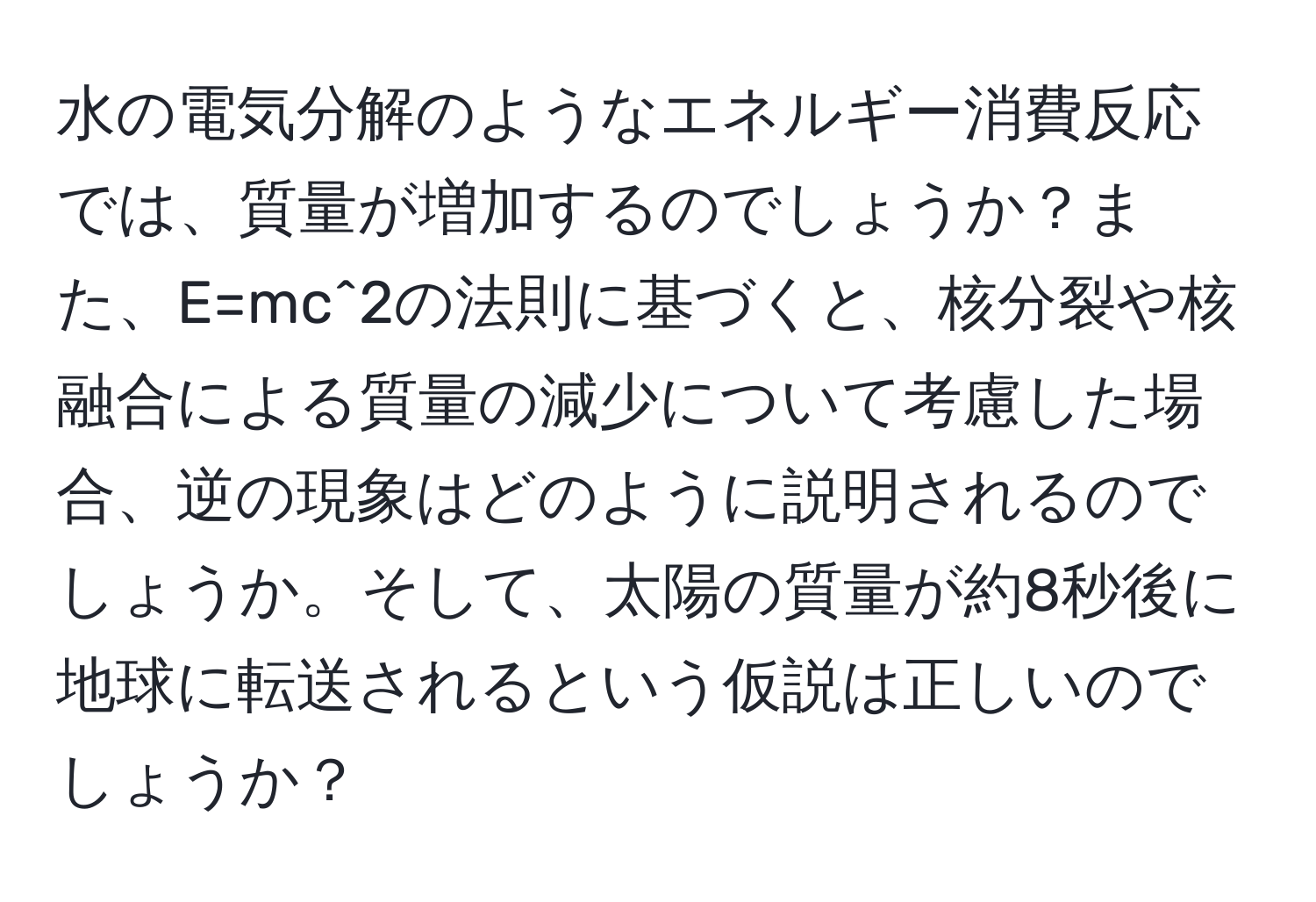 水の電気分解のようなエネルギー消費反応では、質量が増加するのでしょうか？また、E=mc^2の法則に基づくと、核分裂や核融合による質量の減少について考慮した場合、逆の現象はどのように説明されるのでしょうか。そして、太陽の質量が約8秒後に地球に転送されるという仮説は正しいのでしょうか？