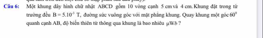 Một khung dây hình chữ nhật ABCD gồm 10 vòng cạnh 5 cm và 4 cm. Khung đặt trong từ 
trường đều B=5.10^(-3)T T, đường sức vuông góc với mặt phăng khung. Quay khung một góc 60°
quanh cạnh AB, độ biến thiên từ thông qua khung là bao nhiêu μW ?