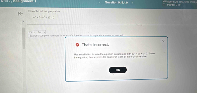 Assignment Question 9, 8.4.9 HW Score: 23.11%, 6.93 of 30 p 
Points: 0 of 1 
Solve the following equation
w^4+24w^2-25=0
w=5,-5, i, -i
(Express complex numbers in terms of i Use a comma to separate answers as needed .) 
× 
That's incorrect. 
Use substitution to write the equation in quadratic form au^2+bu+c=0 Solve 
the equation, then express the answer in terms of the original variable. 
OK