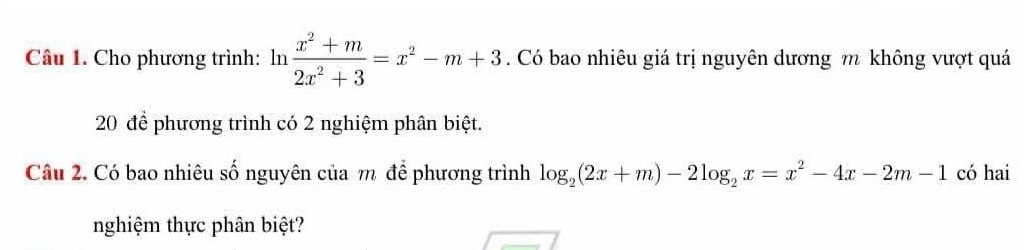 Cho phương trình: ln  (x^2+m)/2x^2+3 =x^2-m+3. Có bao nhiêu giá trị nguyên dương m không vượt quá
20 để phương trình có 2 nghiệm phân biệt. 
Câu 2. Có bao nhiêu số nguyên của m đề phương trình log _2(2x+m)-2log _2x=x^2-4x-2m-1 có hai 
nghiệm thực phân biệt?