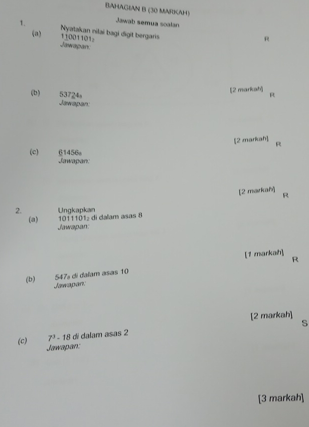 BAHAGIAN B (30 MARKAH) 
Jawab semua soalan 
1、 Nyatakan nilai bagi digit bergaris 
(a) 11001101
R 
Jawapan: 
[2 markah] 
(b) 53724s R 
Jawapan: 
[2 markah] R
(c) 61456s
Jawapan: 
[2 markah] 
R 
2. Ungkapkan 
(a) 1011101 di dalam asas 8
Jawapan: 
[1 markah] 
R
547 di dalam asas 10
(b) Jawapan: 
[2 markah] 
s
7^3-18 di dalam asas 2
(c) Jawapan: 
[3 markah]