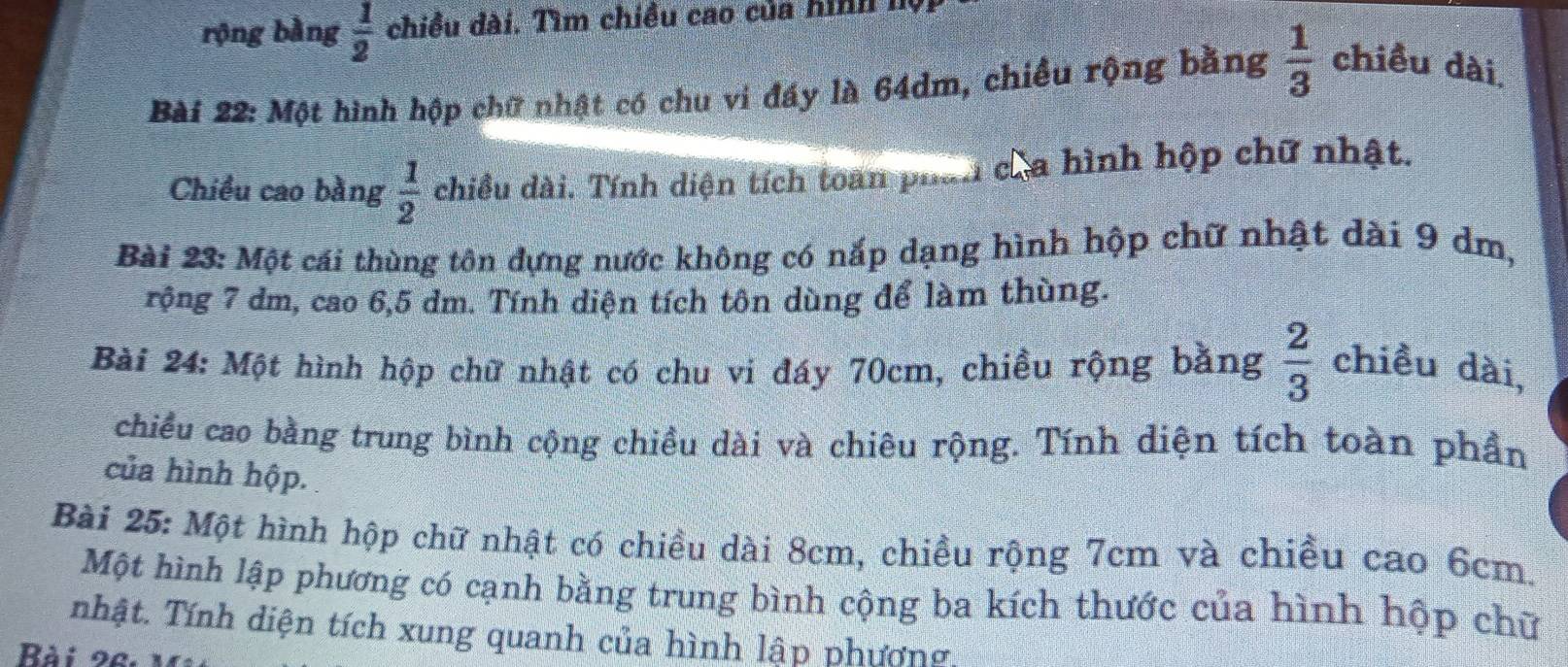 rộng bằng  1/2  chiều dài. Tìm chiều cao của hình I 
Bài 22: Một hình hộp chữ nhật có chu vi đấy là 64dm, chiều rộng bằng  1/3  chiều dài. 
Chiều cao bằng  1/2  chiều dài. Tính diện tích toàn phan cha hình hộp chữ nhật. 
Bài 23: Một cái thùng tôn đựng nước không có nắp dạng hình hộp chữ nhật dài 9 dm, 
rộng 7 dm, cao 6, 5 dm. Tính diện tích tôn dùng để làm thùng. 
Bài 24: Một hình hộp chữ nhật có chu vi đáy 70cm, chiều rộng bằng  2/3  chiều dài, 
chiều cao bằng trung bình cộng chiều dài và chiêu rộng. Tính diện tích toàn phần 
của hình hộp. 
Bài 25: Một hình hộp chữ nhật có chiều dài 8cm, chiều rộng 7cm và chiều cao 6cm. 
Một hình lập phương có cạnh bằng trung bình cộng ba kích thước của hình hộp chữ 
nhật. Tính diện tích xung quanh của hình lập phương, 
Bài 92.