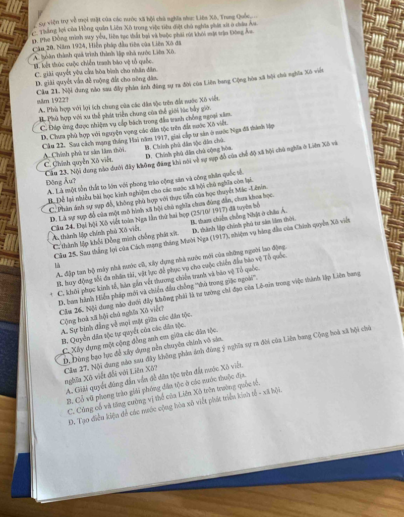 Sự viện trợ về mọi mặt của các nước xã hội chủ nghĩa như: Liên Xô, Trung Quốc,...
C. Thắng lợi của Hồng quân Liên Xô trong việc tiêu diệt chủ nghĩa phát xít ở châu Âu.
D. Phe Đồng minh suy yếu, liên tục thất bại và buộc phải rút khôi mặt trận Đông Âu.
Câu 20. Năm 1924, Hiến pháp đầu tiên của Liên Xô đã
A. hoàn thành quá trình thành lập nhà nước Liên Xô.
B. kết thúc cuộc chiến tranh bảo vệ tổ quốc.
C. giải quyết yêu cầu hòa bình cho nhân dân.
D. giải quyết vấn đề ruộng đất cho nông dân.
Câu 21. Nội dung nào sau đây phản ánh đúng sự ra đời của Liên bang Cộng hòa xã hội chủ nghĩa Xô viết
năm 1922?
A. Phù hợp với lợi ích chung của các dân tộc trên đất nước Xô viết.
B. Phù hợp với xu thể phát triển chung của thế giới lúc bấy giờ.
C. Đáp ứng được nhiệm vụ cấp bách trong đấu tranh chống ngoại xâm.
D. Chưa phù hợp với nguyện vọng các dân tộc trên đất nước Xô viết.
Câu 22. Sau cách mạng tháng Hai năm 1917, giai cấp tư sản ở nước Nga đã thành lập
A. Chính phủ tư sản lâm thời. B. Chính phủ dân tộc dân chủ.
C. Chính quyền Xô viết. D. Chính phủ dân chủ cộng hòa.
Câu 23. Nội dung nào dưới đây không đúng khi nói về sự sụp đồ của chế độ xã hội chủ nghĩa ở Liên Xô và
Đông Âu?
A. Là một tồn thất to lớn với phong trào cộng sản và công nhân quốc tế.
B. Để lại nhiều bài học kinh nghiệm cho các nước xã hội chủ nghĩa còn lại.
C. Phản ánh sự sụp đổ, không phù hợp với thực tiễn của học thuyết Mác -Lênin.
D. Là sự sụp đổ của một mô hình xã hội chủ nghĩa chưa đúng đẫn, chưa khoa học.
Câu 24. Đại hội Xô viết toàn Nga lần thứ hai họp (25/10/ 1917) đã tuyên bố
A thành lập chính phủ Xô viết. B. tham chiến chống Nhật ở châu Á.
C. thành lập khối Đồng minh chống phát xít. D. thành lập chính phủ tư sản lâm thời.
Câu 25. Sau thắng lợi của Cách mạng tháng Mười Nga (1917), nhiệm vụ hàng đầu của Chính quyền Xô viết
A. đập tan bộ máy nhà nước cũ, xây dựng nhà nước mới của những người lao động.
là
B. huy động tối đa nhân tài, vật lực để phục vụ cho cuộc chiến đấu bảo vệ Tổ quốc.
C. khôi phục kinh tế, hàn gắn vết thương chiến tranh và bảo vệ Tổ quốc.
D. ban hành Hiến pháp mới và chiến đấu chống “thù trong giặc ngoài”.
Câu 26. Nội dung nào dưới đây không phải là tư tưởng chỉ đạo của Lê-nin trong việc thành lập Liên bang
Cộng hoà xã hội chủ nghĩa Xô viết?
A. Sự bình đẳng về mọi mặt giữa các dân tộc.
B. Quyền dân tộc tự quyết của các dân tộc.
C. Xây dựng một cộng đồng anh em giữa các dân tộc.
Câu 27. Nội dung nào sau đây không phản ánh đúng ý nghĩa sự ra đời của Liên bang Cộng hoà xã hội chủ
D. Dùng bạo lực để xây dựng nền chuyên chính vô sản.
nghĩa Xô viết đối với Liên Xô?
A. Giải quyết đúng đắn vấn đề dân tộc trên đất nước Xô viết.
B. Cổ vũ phong trào giải phóng dân tộc ở các nước thuộc địa.
C. Củng cố và tăng cường vị thế của Liên Xô trên trường quốc tố.
D. Tạo điều kiện để các nước cộng hòa xô viết phát triển kinh tế - xã hội