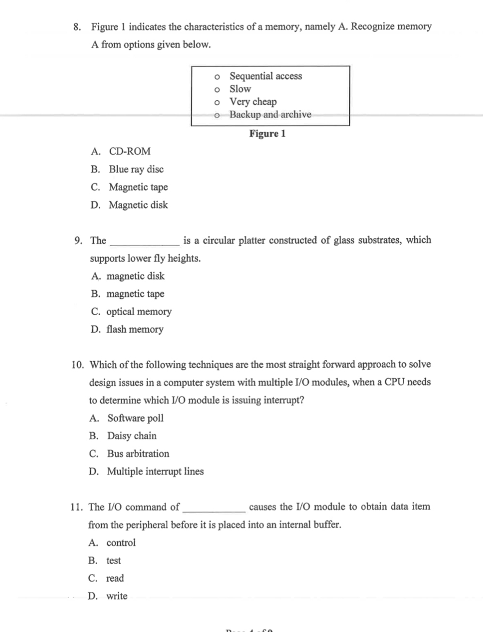Figure 1 indicates the characteristics of a memory, namely A. Recognize memory
A from options given below.
Sequential access
Slow
Very cheap
Backup and archive
Figure 1
A. CD-ROM
B. Blue ray disc
C. Magnetic tape
D. Magnetic disk
9. The_ is a circular platter constructed of glass substrates, which
supports lower fly heights.
A. magnetic disk
B. magnetic tape
C. optical memory
D. flash memory
10. Which of the following techniques are the most straight forward approach to solve
design issues in a computer system with multiple I/O modules, when a CPU needs
to determine which I/O module is issuing interrupt?
A. Software poll
B. Daisy chain
C. Bus arbitration
D. Multiple interrupt lines
_
11. The I/O command of causes the I/O module to obtain data item
from the peripheral before it is placed into an internal buffer.
A. control
B. test
C. read
D. write